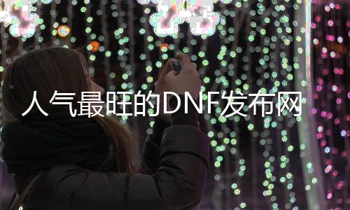 人气最旺的DNF发布网70版本复古（DNF发布网与勇士70复古版手游）