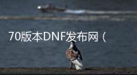 70版本DNF发布网（DNF发布网70版本怀旧服下载）