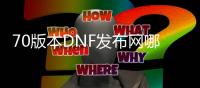 70版本DNF发布网哪下载（DNF发布网70版本官网）