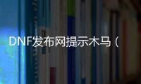 DNF发布网提示木马（dnf登录提示时提示感染木马）