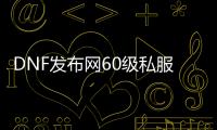 DNF发布网60级私服网站发布网（DNF发布网60pk服）