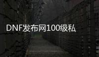 DNF发布网100级私服公益服（DNF发布网100公益服发布网）