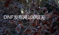 DNF发布网100级无冷却（DNF发布网100级减一百冷却）