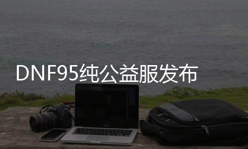 DNF95纯公益服发布网（最新版本介绍及特色）