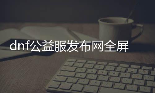 dnf公益服发布网全屏代码（人气最高的dnf公益服发布网 贴吧）