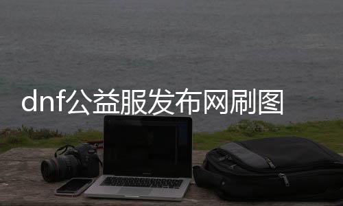 dnf公益服发布网刷图（最有效的刷图攻略）