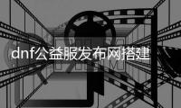 dnf公益服发布网搭建发布网官网（搭建dnf公益服发布网的详细步骤）