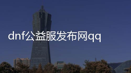 dnf公益服发布网qq群号（最新公益服发布网qq群号分享）