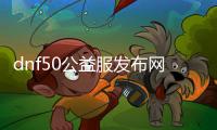 dnf50公益服发布网（最新版本介绍和玩法攻略）