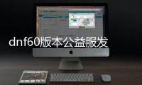 dnf60版本公益服发布网视频（dnf100版本公益服发布网）