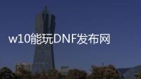 w10能玩DNF发布网（win10能玩dnf单机版吗）