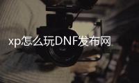 xp怎么玩DNF发布网（dnf用xp系统可以玩吗）